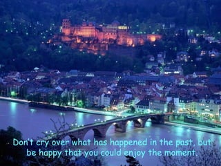 Don’t cry over what has happened in the past, but be happy that you could enjoy the moment. 