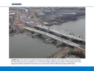 35,000 tons: The amount of waste concrete and asphalt, together with 5,400 tons of recovered steel,
that the Skanska team recycled at our 11th Street bridge replacement project in Washington D.C. Our
design-build team performed 70 percent of construction without affecting existing traffic flows.
4

 
