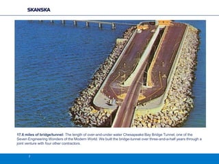 17.6 miles of bridge/tunnel: The length of over-and-under water Chesapeake Bay Bridge Tunnel, one of the
Seven Engineering Wonders of the Modern World. We built the bridge-tunnel over three-and-a-half years through a
joint venture with four other contractors.

7

 