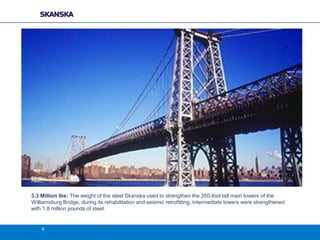 3.3 Million lbs: The weight of the steel Skanska used to strengthen the 350-foot tall main towers of the
Williamsburg Bridge, during its rehabilitation and seismic retrofitting. Intermediate towers were strengthened
with 1.8 million pounds of steel.

9

 