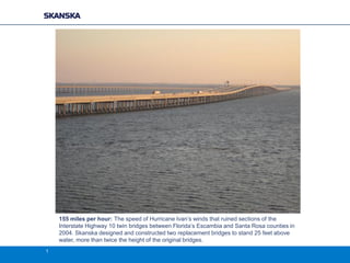 155 miles per hour: The speed of Hurricane Ivan’s winds that ruined sections of the
Interstate Highway 10 twin bridges between Florida’s Escambia and Santa Rosa counties in
2004. Skanska designed and constructed two replacement bridges to stand 25 feet above
water, more than twice the height of the original bridges.
1

 