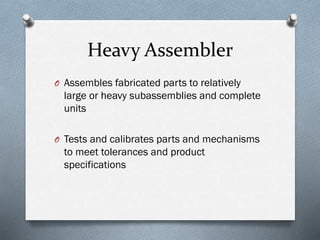 Heavy Assembler
O Assembles fabricated parts to relatively
large or heavy subassemblies and complete
units
O Tests and calibrates parts and mechanisms
to meet tolerances and product
specifications
 