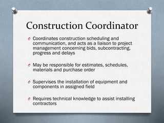 Construction Coordinator
O Coordinates construction scheduling and
communication, and acts as a liaison to project
management concerning bids, subcontracting,
progress and delays
O May be responsible for estimates, schedules,
materials and purchase order
O Supervises the installation of equipment and
components in assigned field
O Requires technical knowledge to assist installing
contractors
 