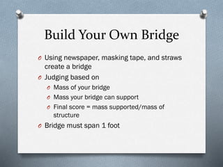 Build Your Own Bridge
O Using newspaper (1), masking tape (6 ft)
and straws (15), create a bridge
O Judging is based on
O Mass of your bridge
O Mass your bridge can support
O Final score = mass supported/mass of
structure
O Bridge must span 1 foot
 