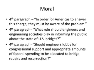 Moral
• 4th paragraph – “In order for Americas to answer
this charge, they must be aware of the problem.”
• 4th paragraph- “What role should engineers and
engineering societies play in informing the public
about the state of U.S. bridges?”
• 4th paragraph- “Should engineers lobby for
congressional support and appropriate amounts
of federal spending to be allocated to bridge
repairs and resurrection?”