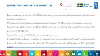 SDG BRIDGE UKRAINE: KEY PRIORITIES
• Design and launch a mechanism for SDGs mainstreaming into national and regional policies, strategies and
programming process
• Strengthen the internal government coordination mechanism for SDGs implementation and monitoring
• Support three pilot Ministries on SDGs mainstreaming at the national and regional level to align their
policies with SDG targets
• Support dialogue around SDGs to maintain policy momentum
• Integrate SDGs into Governmental mid-term development plans and Common Results Frameworks agreed
between the Government and Development Partners in the framework of the three-tier ITA coordination
system
• Contribute to the preparation for the Ukraine Reform Conference 2022
 