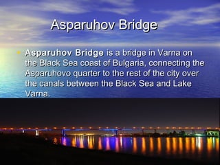 Asparuhov Bridge

• Asparuhov Bridge is a bridge in Varna on
 the Black Sea coast of Bulgaria, connecting the
 Asparuhovo quarter to the rest of the city over
 the canals between the Black Sea and Lake
 Varna.
 