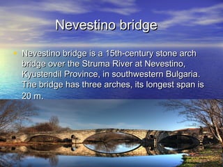 Nevestino bridge

• Nevestino bridge is a 15th-century stone arch
  bridge over the Struma River at Nevestino,
  Kyustendil Province, in southwestern Bulgaria .
  The bridge has three arches, its longest span is
  20 m.
 