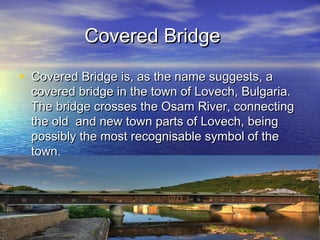 Covered Bridge

• Covered Bridge is, as the name suggests, a
  covered bridge in the town of Lovech, Bulgaria.
  The bridge crosses the Osam River, connecting
  the old and new town parts of Lovech, being
  possibly the most recognisable symbol of the
  town.
 