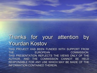 Thanks for your attention by
Yourdan Kostov
THIS PROJECT HAS BEEN FUNDED WITH SUPPORT FROM
THE             EUROPEAN             COMMISSION.
THIS PRESENTATION REFLECTS THE VIEWS ONLY OF THE
AUTHOR, AND THE COMMISSION CANNOT BE HELD
RESPONSIBLE FOR ANY USE WHICH MAY BE MADE OF THE
INFORMATION CONTAINED THEREIN.
 