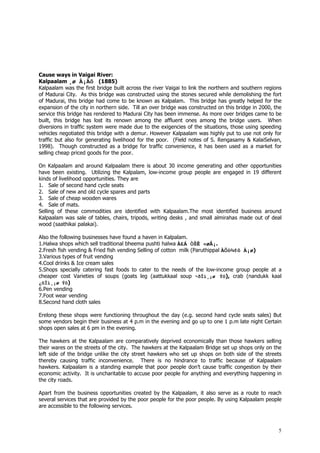 5
Cause ways in Vaigai River:
Kalpaalam ¸ø À¡Äõ (1885)
Kalpaalam was the first bridge built across the river Vaigai to link the northern and southern regions
of Madurai City. As this bridge was constructed using the stones secured while demolishing the fort
of Madurai, this bridge had come to be known as Kalpalam. This bridge has greatly helped for the
expansion of the city in northern side. Till an over bridge was constructed on this bridge in 2000, the
service this bridge has rendered to Madurai City has been immense. As more over bridges came to be
built, this bridge has lost its renown among the affluent ones among the bridge users. When
diversions in traffic system were made due to the exigencies of the situations, those using speeding
vehicles negotiated this bridge with a demur. However Kalpaalam was highly put to use not only for
traffic but also for generating livelihood for the poor. (Field notes of S. Rengasamy & KalaiSelvan,
1998). Though constructed as a bridge for traffic convenience, it has been used as a market for
selling cheap priced goods for the poor.
On Kalpaalam and around Kalpaalam there is about 30 income generating and other opportunities
have been existing. Utilizing the Kalpalam, low-income group people are engaged in 19 different
kinds of livelihood opportunities. They are
1. Sale of second hand cycle seats
2. Sale of new and old cycle spares and parts
3. Sale of cheap wooden wares
4. Sale of mats.
Selling of these commodities are identified with Kalpaalam.The most identified business around
Kalpaalam was sale of tables, chairs, tripods, writing desks , and small almirahas made out of deal
wood (saathikai palakai).
Also the following businesses have found a haven in Kalpalam.
1.Halwa shops which sell traditional bheema pushti halwa À£Á ÒŠÊ «øÅ¡.
2.Fresh fish vending & Fried fish vending Selling of cotton milk (Paruthippal ÀÕò¾¢ô À¡ø)
3.Various types of fruit vending
4.Cool drinks & Ice cream sales
5.Shops specially catering fast foods to cater to the needs of the low-income group people at a
cheaper cost Varieties of soups (goats leg (aattukkaal soup ¬ðÎì¸¡ø Ýô), crab (nandukk kaal
¿ñÎì¸¡ø Ýô)
6.Pen vending
7.Foot wear vending
8.Second hand cloth sales
Erelong these shops were functioning throughout the day (e.g. second hand cycle seats sales) But
some vendors begin their business at 4 p.m in the evening and go up to one 1 p.m late night Certain
shops open sales at 6 pm in the evening.
The hawkers at the Kalpaalam are comparatively deprived economically than those hawkers selling
their wares on the streets of the city. The hawkers at the Kalpaalam Bridge set up shops only on the
left side of the bridge unlike the city street hawkers who set up shops on both side of the streets
thereby causing traffic inconvenience. There is no hindrance to traffic because of Kalpaalam
hawkers. Kalpaalam is a standing example that poor people don’t cause traffic congestion by their
economic activity. It is uncharitable to accuse poor people for anything and everything happening in
the city roads.
Apart from the business opportunities created by the Kalpaalam, it also serve as a route to reach
several services that are provided by the poor people for the poor people. By using Kalpaalam people
are accessible to the following services.
 