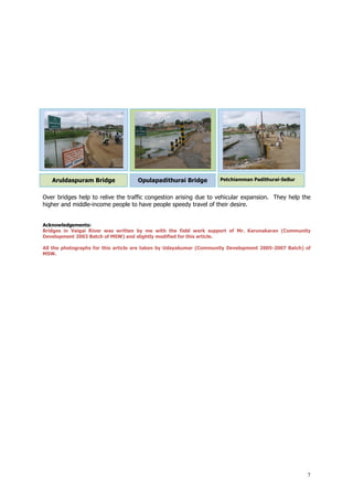 7
Aruldaspuram Bridge Opulapadithurai Bridge Petchiamman Padithurai-Sellur
Over bridges help to relive the traffic congestion arising due to vehicular expansion. They help the
higher and middle-income people to have people speedy travel of their desire.
Acknowledgements:
Bridges in Vaigai River was written by me with the field work support of Mr. Karunakaran (Community
Development 2003 Batch of MSW) and slightly modified for this article.
All the photographs for this article are taken by Udayakumar (Community Development 2005-2007 Batch) of
MSW.
 