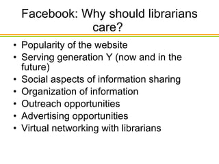 Facebook: Why should librarians care?  Popularity of the website Serving generation Y (now and in the future) Social aspects of information sharing Organization of information Outreach opportunities Advertising opportunities Virtual networking with librarians 