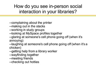 How do you see in-person social interaction in your libraries? --complaining about the printer --making out in the stacks --working in study groups --looking at MySpace profiles together --glaring at someone's cell phone going off (when it's annoying) --laughing at someone's cell phone going off (when it's a chicken) --getting help from a library worker --wayfinding together --meeting friends --checking out hotties  