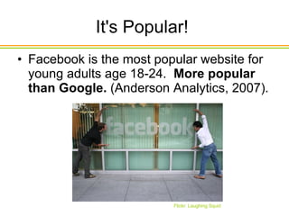 It's Popular!  Facebook is the most popular website for young adults age 18-24.   More popular than Google.  (Anderson Analytics, 2007).  Flickr: Laughing Squid 