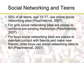 Social Networking and Teens  55% of all teens, age 12-17, use online social networking sites (Pew/Internet, 2007) For girls social networking sites are places to reinforce pre-existing friendships (Pew/Internet, 2007) For boys social networking sites are places to maintain contact with friends and make new friends; older boys use social networking sites to flirt (Pew/Internet, 2007) flickr :  Feuillu 