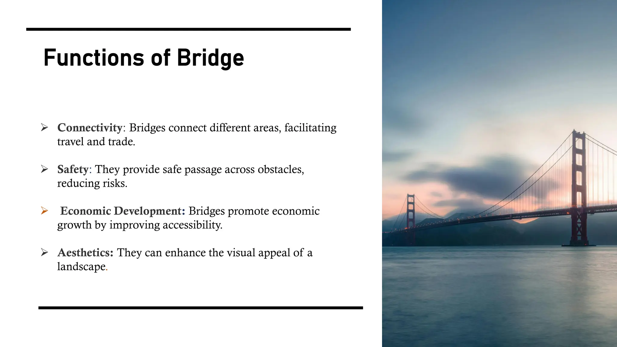 Functions of Bridge
➢ Connectivity: Bridges connect different areas, facilitating
travel and trade.
➢ Safety: They provide safe passage across obstacles,
reducing risks.
➢ Economic Development: Bridges promote economic
growth by improving accessibility.
➢ Aesthetics: They can enhance the visual appeal of a
landscape.
 