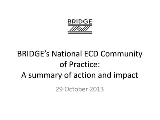 BRIDGE’s National ECD Community
of Practice:
A summary of action and impact
29 October 2013

 