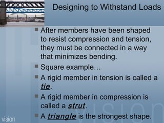 Designing to Withstand Loads
 After members have been shaped
to resist compression and tension,
they must be connected in a way
that minimizes bending.
 Square example…
 A rigid member in tension is called a
tie.
 A rigid member in compression is
called a strut.
 A triangle is the strongest shape.
 