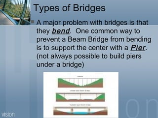 Types of Bridges
 A major problem with bridges is that
they bend. One common way to
prevent a Beam Bridge from bending
is to support the center with a Pier.
(not always possible to build piers
under a bridge)
 