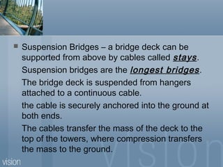  Suspension Bridges – a bridge deck can be
supported from above by cables called stays.
Suspension bridges are the longest bridges.
The bridge deck is suspended from hangers
attached to a continuous cable.
the cable is securely anchored into the ground at
both ends.
The cables transfer the mass of the deck to the
top of the towers, where compression transfers
the mass to the ground.
 