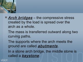  Arch bridges – the compressive stress
created by the load is spread over the
arch as a whole.
The mass is transferred outward along two
curving paths.
The supports where the arch meets the
ground are called abutments.
In a stone arch bridge, the middle stone is
called a keystone.
 