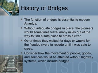 History of Bridges
 The function of bridges is essential to modern
America.
 Without adequate bridges in place, the pioneers
would sometimes travel many miles out of the
way to find a safe place to cross a river.
 Other times they waited for days or weeks for
the flooded rivers to recede until it was safe to
cross.
 Consider how the movement of people, goods,
and services would be affected without highway
systems, which include bridges.
 