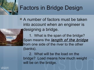 Factors in Bridge Design
 A number of factors must be taken
into account when an engineer is
designing a bridge.
1. What is the span of the bridge?
Span means the length of the bridge
from one side of the river to the other
(banks).
2. What will be the load on the
bridge? Load means how much weight
will be on the bridge.
 