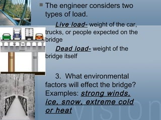  The engineer considers two
types of load.
Live load- weight of the car,
trucks, or people expected on the
bridge
Dead load- weight of the
bridge itself
3. What environmental
factors will effect the bridge?
Examples: strong winds,
ice, snow, extreme cold
or heat
 