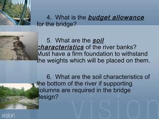 4. What is the budget allowance
for the bridge?
5. What are the soil
characteristics of the river banks?
Must have a firm foundation to withstand
the weights which will be placed on them.
6. What are the soil characteristics of
the bottom of the river if supporting
columns are required in the bridge
design?
 