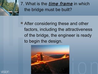 7. What is the time frame in which
the bridge must be built?
 After considering these and other
factors, including the attractiveness
of the bridge, the engineer is ready
to begin the design.
 