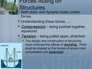 Forces Acting on
Structures
 Both static and dynamic loads create
forces.
 Understanding these forces…..
 Compression – being pushed together,
squeezed.
 Tension – being pulled apart, stretched
 The design and construction of structures
must minimize the effects of bending. Parts
must be shaped so the forces of tension and
compression are balanced.
 