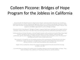 Colleen Piccone: Bridges of Hope
Program for the Jobless in California
Honored with the World Customs Organization Award, attorney Colleen Piccone has served as a
federal prosecutor and has represented agencies such as U.S. Customs and Border Protection (CBP).
Her career has also included working for the World Bank and the Department of State in Russia. She
supports charitable organizations such as Bridges of Hope.
Volunteers from Holy Rosary’s “Bridges of Hope” program have been reaching out to single mothers
and their children who live in the New York City Housing Authority’s (NYCHA) South Beach Houses.
Led by parishioner Grace Murphy, a retired English teacher and assistant principal at New Dorp High
School, during the year volunteers provide back-to-school supplies, supermarket gift
certificates, gently-used clothing, stuffed animals, a Christmas party and gifts, and a “for everyone”
birthday party with movie tickets every June.
The program is funded by out-of-pocket donations from parishioners of Holy Rosary and other
individuals; it does not receive a budget from the parish, nor funding from local elected
officials, NYCHA, or non-profit foundations, Ms. Murphy said.
Single moms usually hear about the program through word of mouth around the housing
complex, she said.
Currently there are about 42 mothers and 75 children being served through Bridges of Hope. They
meet monthly in the cafeteria of Holy Rosary School on Jerome Avenue.
 