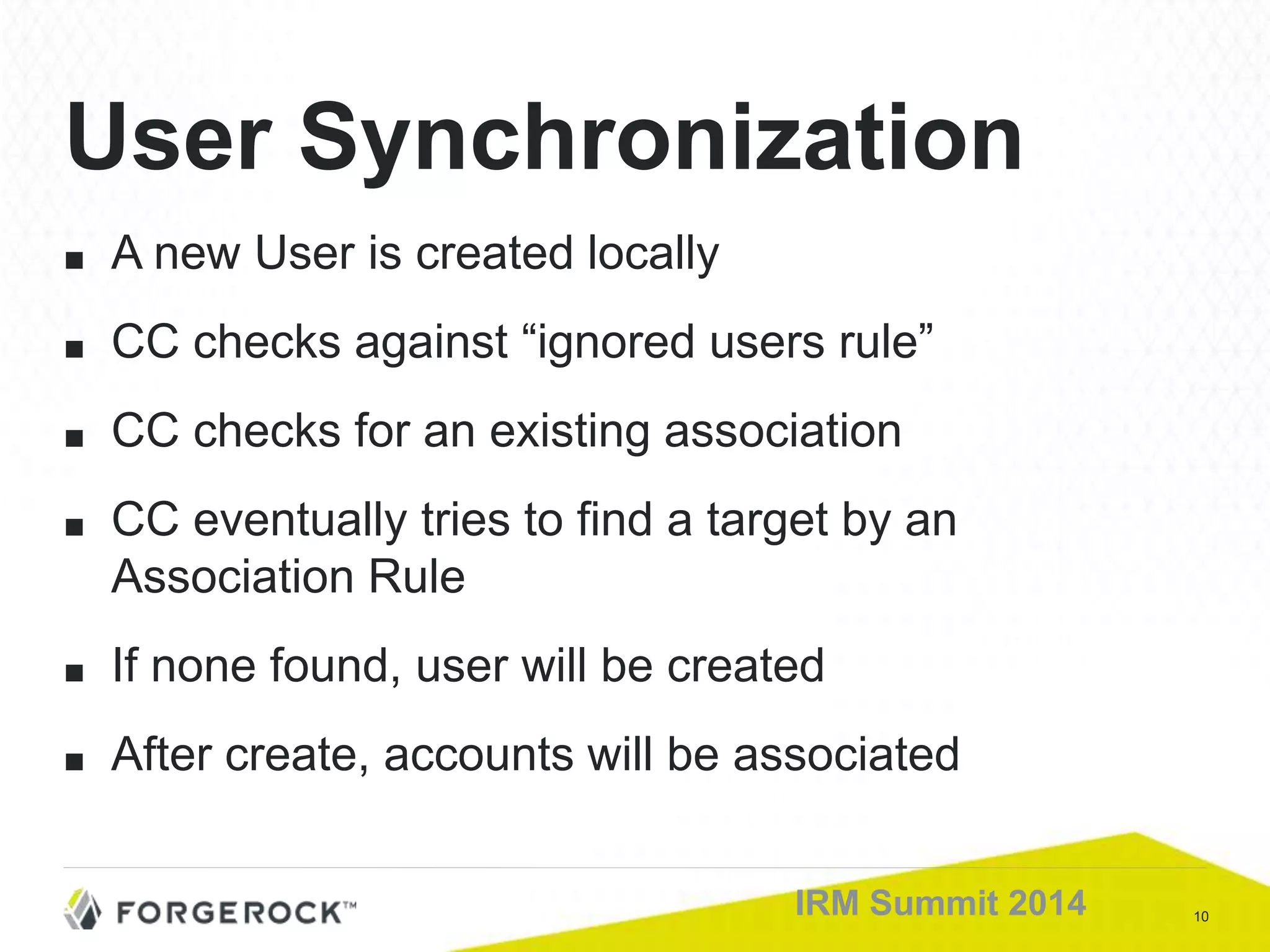 10IRM Summit 2014
■ A new User is created locally
■ CC checks against “ignored users rule”
■ CC checks for an existing association
■ CC eventually tries to find a target by an
Association Rule
■ If none found, user will be created
■ After create, accounts will be associated
User Synchronization
 