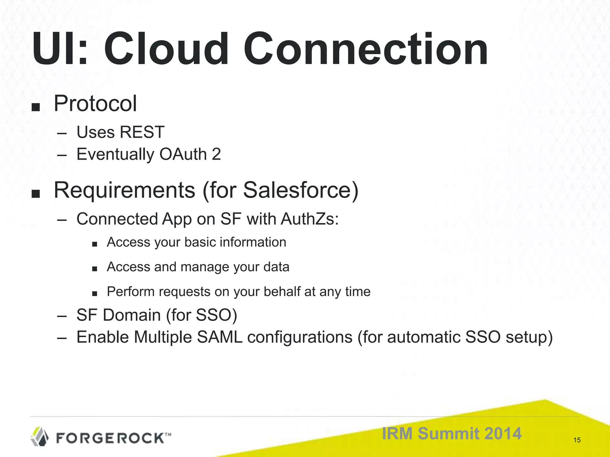 15IRM Summit 2014
■ Protocol
– Uses REST
– Eventually OAuth 2
■ Requirements (for Salesforce)
– Connected App on SF with AuthZs:
■ Access your basic information
■ Access and manage your data
■ Perform requests on your behalf at any time
– SF Domain (for SSO)
– Enable Multiple SAML configurations (for automatic SSO setup)
UI: Cloud Connection
 