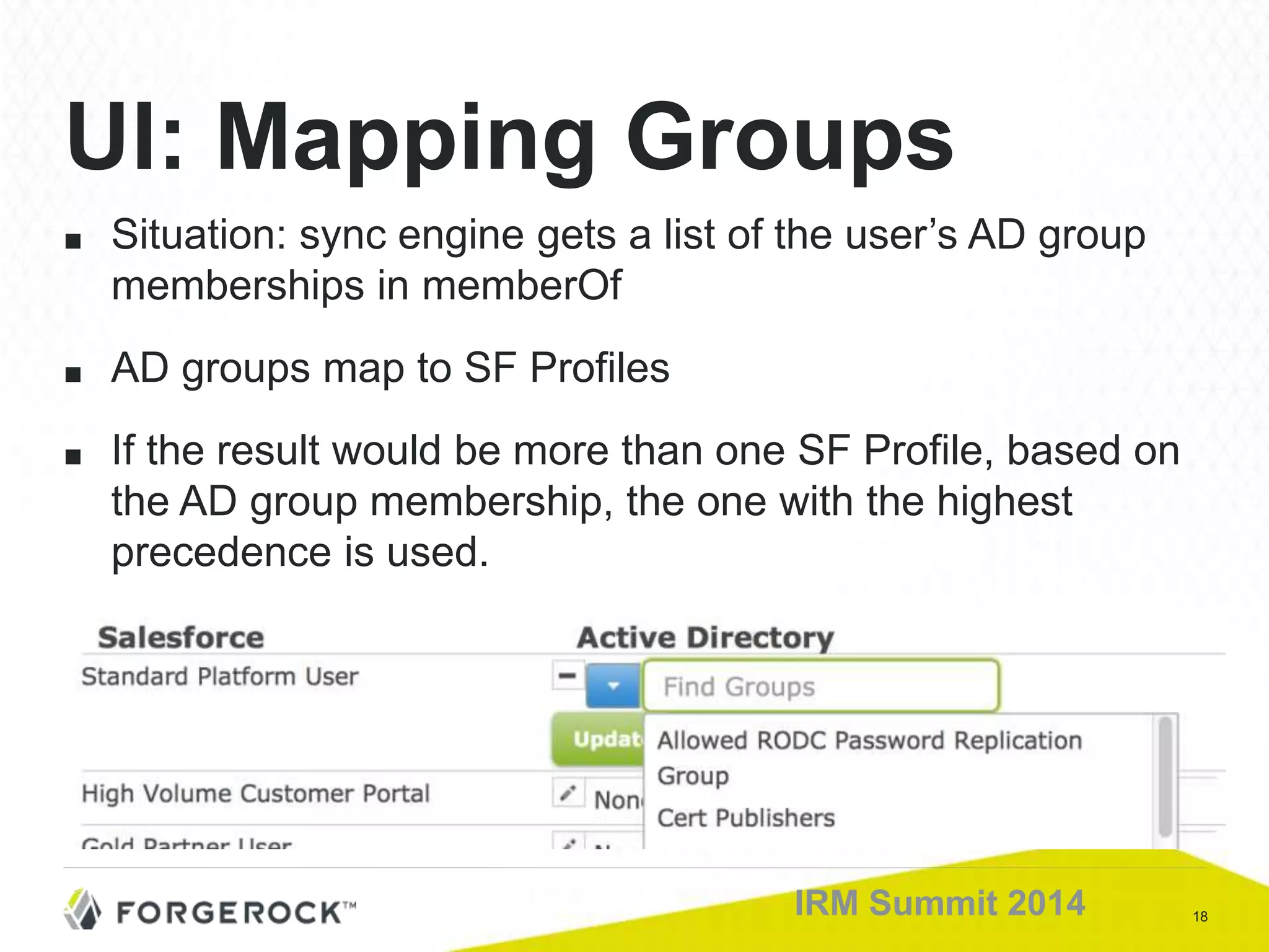 18IRM Summit 2014
■ Situation: sync engine gets a list of the user’s AD group
memberships in memberOf
■ AD groups map to SF Profiles
■ If the result would be more than one SF Profile, based on
the AD group membership, the one with the highest
precedence is used.
UI: Mapping Groups
 