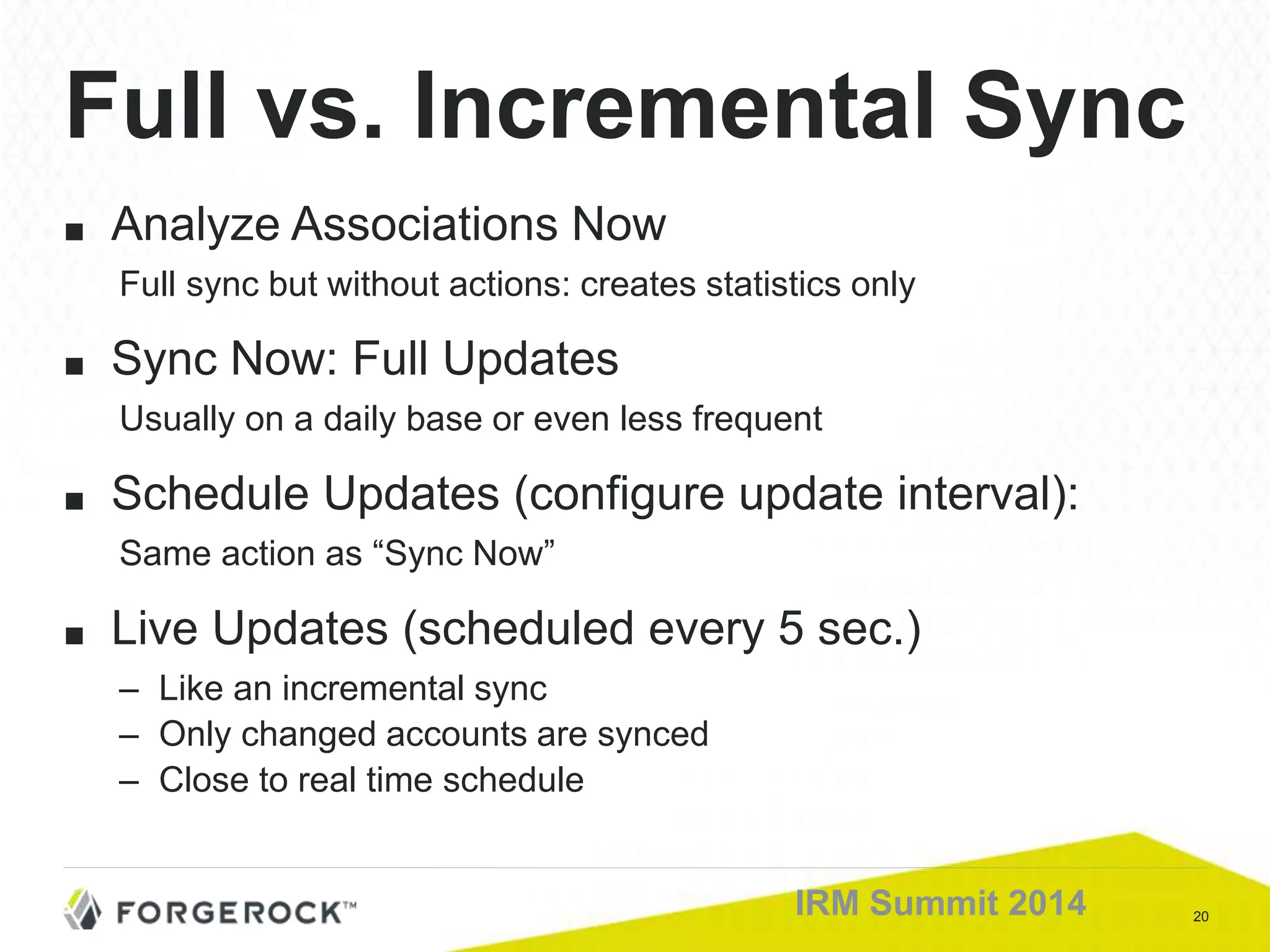 20IRM Summit 2014
■ Analyze Associations Now
Full sync but without actions: creates statistics only
■ Sync Now: Full Updates
Usually on a daily base or even less frequent
■ Schedule Updates (configure update interval):
Same action as “Sync Now”
■ Live Updates (scheduled every 5 sec.)
– Like an incremental sync
– Only changed accounts are synced
– Close to real time schedule
Full vs. Incremental Sync
 