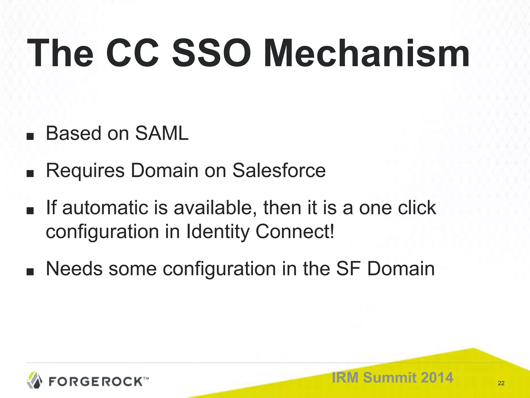 22IRM Summit 2014
■ Based on SAML
■ Requires Domain on Salesforce
■ If automatic is available, then it is a one click
configuration in Identity Connect!
■ Needs some configuration in the SF Domain
The CC SSO Mechanism
 