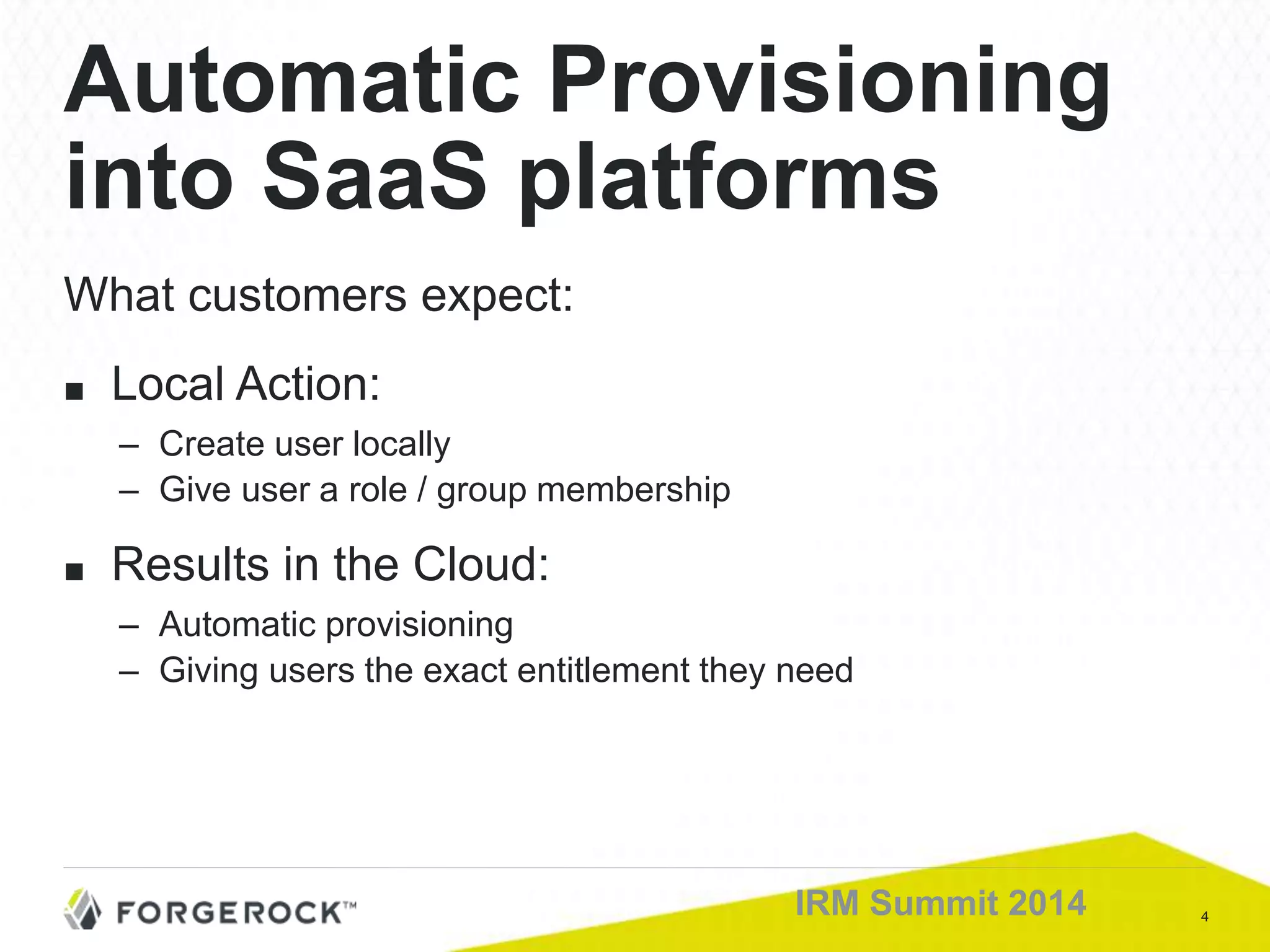 4IRM Summit 2014
What customers expect:
■ Local Action:
– Create user locally
– Give user a role / group membership
■ Results in the Cloud:
– Automatic provisioning
– Giving users the exact entitlement they need
Automatic Provisioning
into SaaS platforms
 