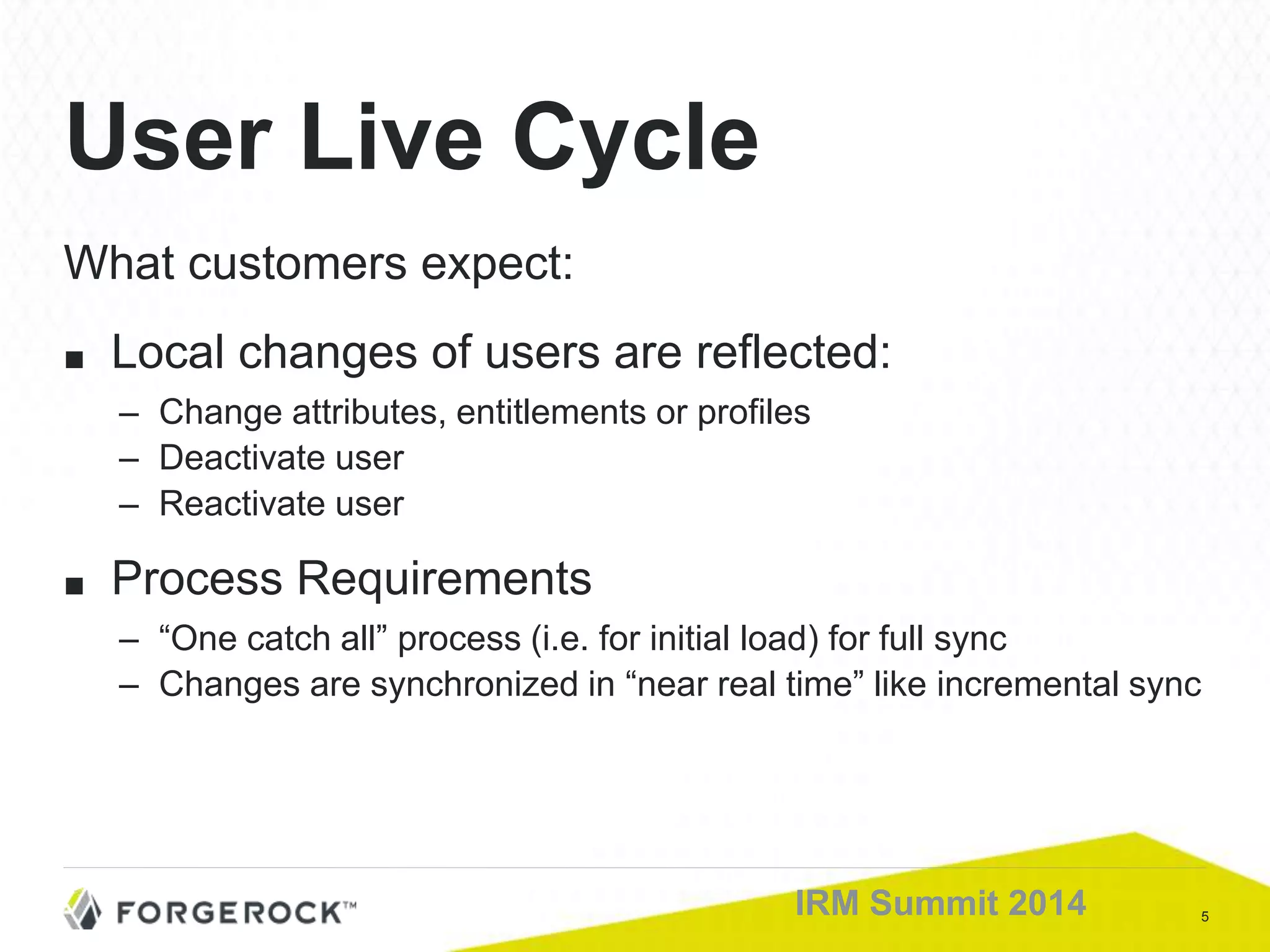 5IRM Summit 2014
What customers expect:
■ Local changes of users are reflected:
– Change attributes, entitlements or profiles
– Deactivate user
– Reactivate user
■ Process Requirements
– “One catch all” process (i.e. for initial load) for full sync
– Changes are synchronized in “near real time” like incremental sync
User Live Cycle
 