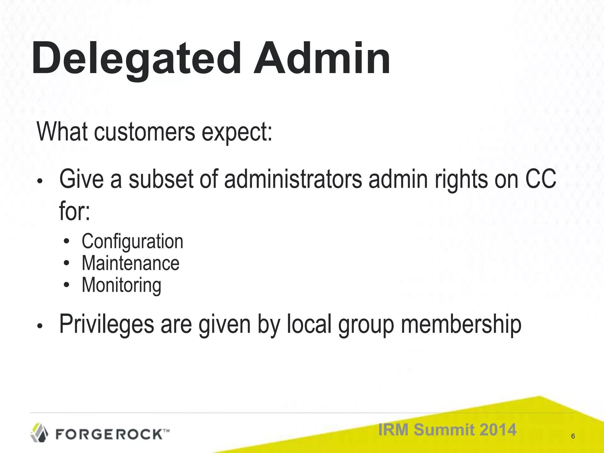 6IRM Summit 2014
Delegated Admin
What customers expect:
• Give a subset of administrators admin rights on CC
for:
• Configuration
• Maintenance
• Monitoring
• Privileges are given by local group membership
 