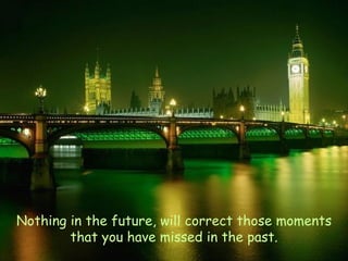 Nothing in the future, will correct those moments that you have missed in the past. 