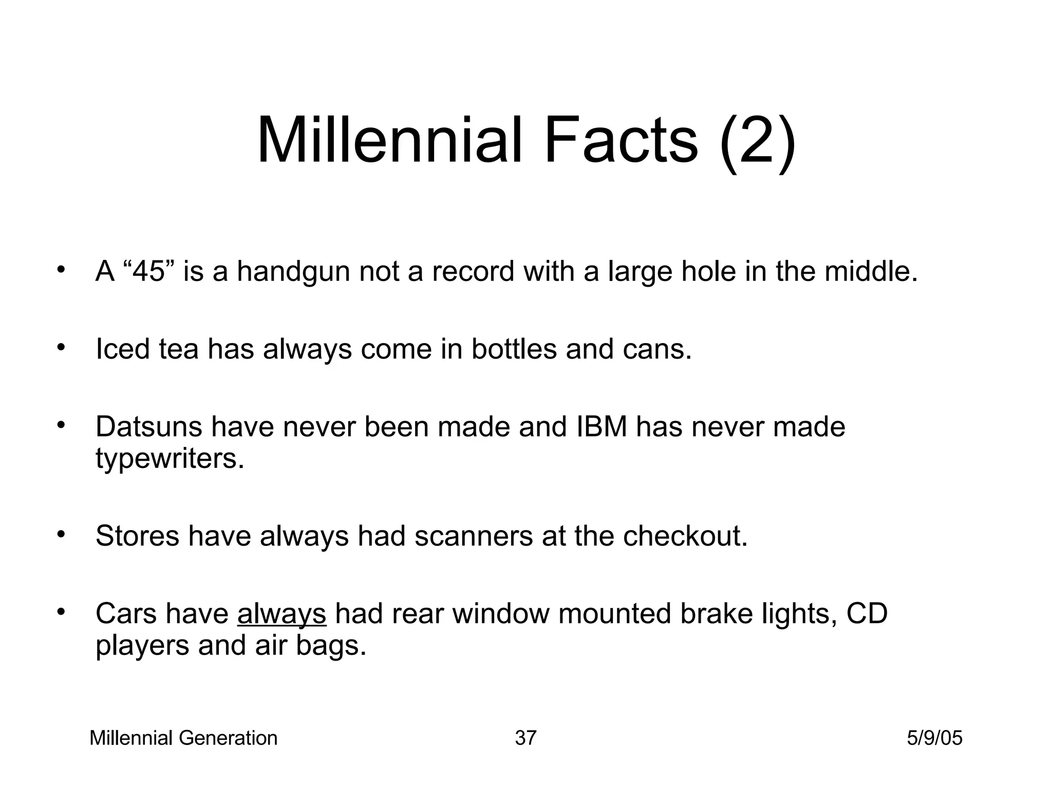 Millennial Facts (2) A “45” is a handgun not a record with a large hole in the middle. Iced tea has always come in bottles and cans. Datsuns have never been made and IBM has never made typewriters. Stores have always had scanners at the checkout. Cars have  always  had rear window mounted brake lights, CD players and air bags. Millennial Generation 5/9/05 
