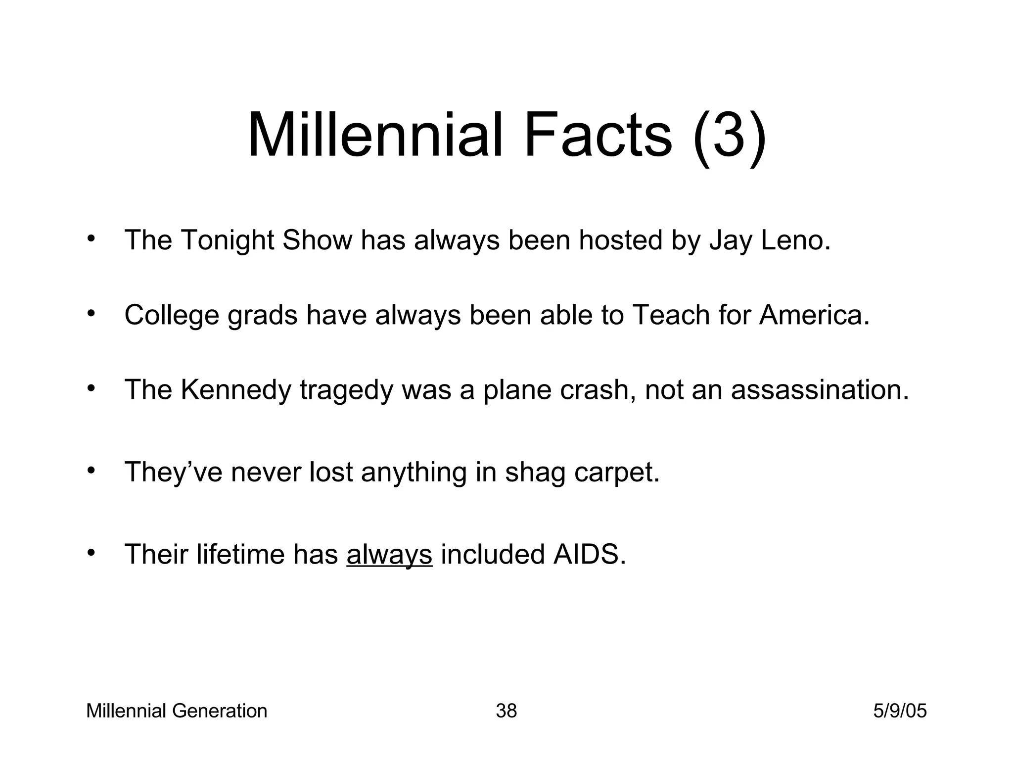 Millennial Facts (3) The Tonight Show has always been hosted by Jay Leno. College grads have always been able to Teach for America. The Kennedy tragedy was a plane crash, not an assassination.  They’ve never lost anything in shag carpet. Their lifetime has  always  included AIDS. Millennial Generation 5/9/05 