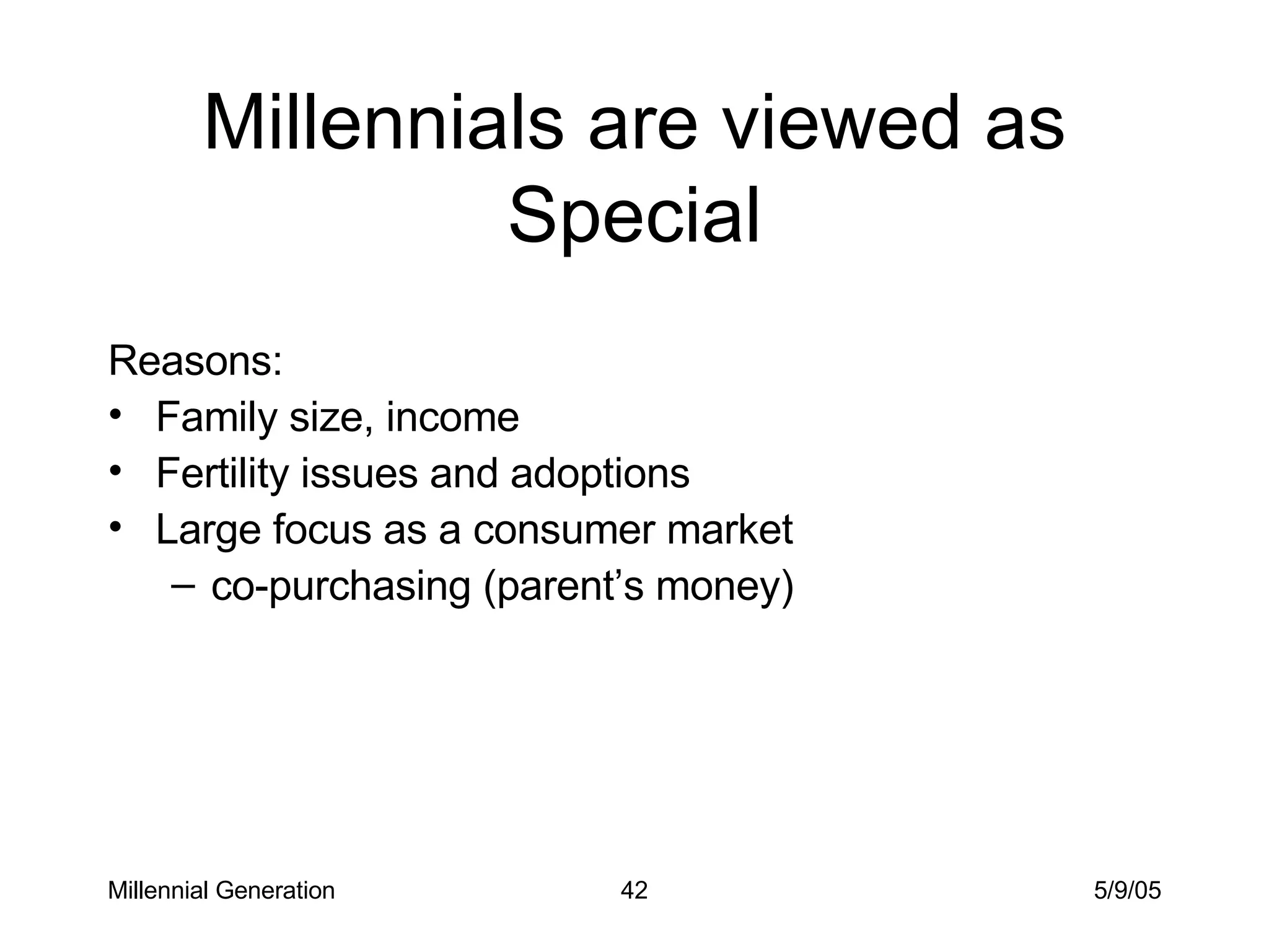 Millennials are viewed as Special Reasons: Family size, income Fertility issues and adoptions Large focus as a consumer market co-purchasing (parent’s money) Millennial Generation 5/9/05 