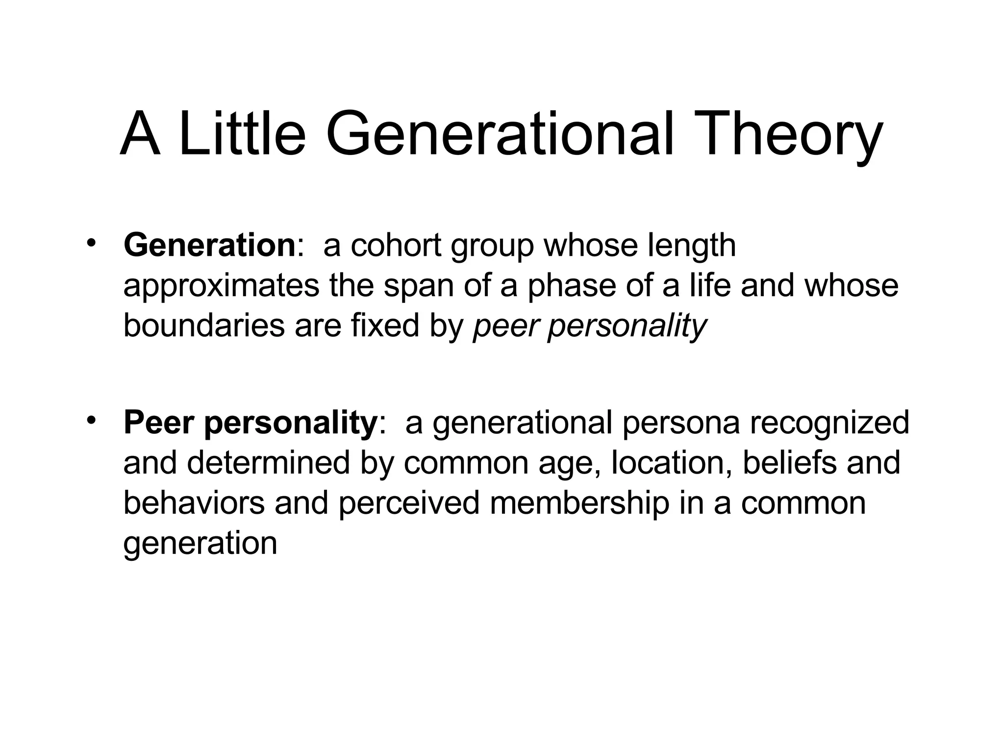 A Little Generational Theory Generation :  a cohort group whose length approximates the span of a phase of a life and whose boundaries are fixed by  peer personality Peer personality :  a generational persona recognized and determined by common age, location, beliefs and behaviors and perceived membership in a common generation 