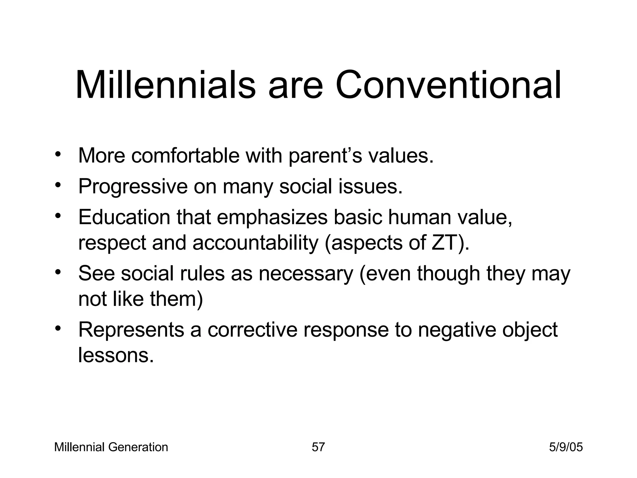 Millennials are Conventional More comfortable with parent’s values. Progressive on many social issues. Education that emphasizes basic human value, respect and accountability (aspects of ZT).  See social rules as necessary (even though they may not like them) Represents a corrective response to negative object lessons. Millennial Generation 5/9/05 