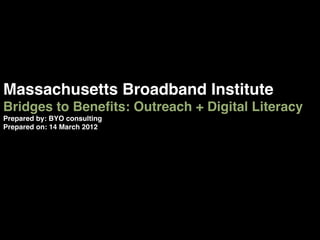 Massachusetts Broadband Institute !
Bridges to Beneﬁts: Outreach + Digital Literacy !
Prepared by: BYO consulting!
Prepared on: 14 March 2012!
 