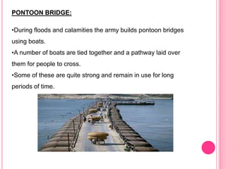 PONTOON BRIDGE:
•During floods and calamities the army builds pontoon bridges
using boats.
•A number of boats are tied together and a pathway laid over
them for people to cross.
•Some of these are quite strong and remain in use for long
periods of time.
 