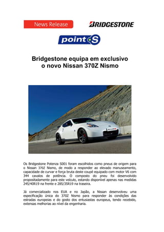 Bridgestone equipa em exclusivo
        o novo Nissan 370Z Nismo




Os Bridgestone Potenza S001 foram escolhidos como pneus de origem para
o Nissan 370Z Nismo, de modo a responder ao elevado manuseamento,
capacidade de curvar e força bruta deste coupé equipado com motor V6 com
344 cavalos de potência. O composto do pneu foi desenvolvido
propositadamente para este veículo, estando disponível apenas nas medidas
245/40R19 na frente e 285/35R19 na traseira.

Já comercializado nos EUA e no Japão, a Nissan desenvolveu uma
especificação única do 370Z Nismo para responder às condições das
estradas europeias e do gosto dos entusiastas europeus, tendo recebido,
extensas melhorias ao nível da engenharia.
 